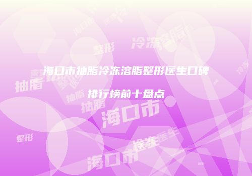 海口市抽脂冷冻溶脂整形医生口碑排行榜前十盘点