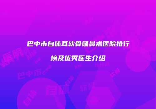 巴中市自体耳软骨隆鼻术医院排行榜及优秀医生介绍
