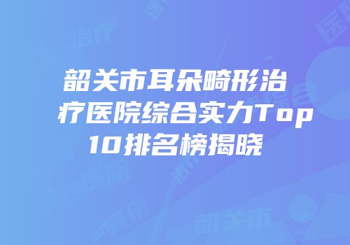 韶关市耳朵畸形治疗医院综合实力Top10排名榜揭晓