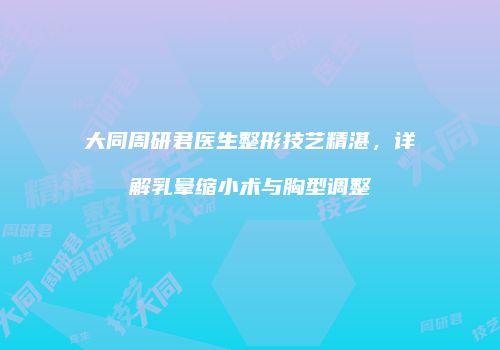 大同周研君医生整形技艺精湛，详解乳晕缩小术与胸型调整