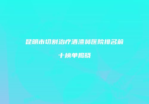 昆明市切割治疗酒渣鼻医院排名前十榜单揭晓