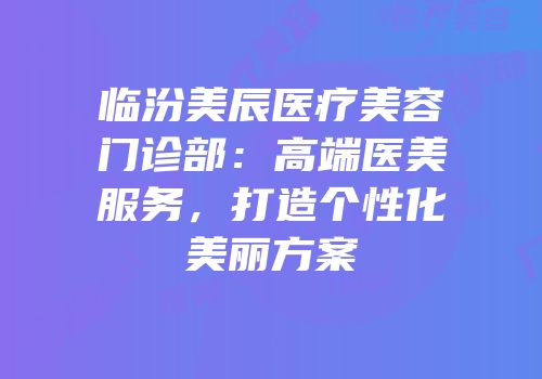 临汾美辰医疗美容门诊部：高端医美服务，打造个性化美丽方案