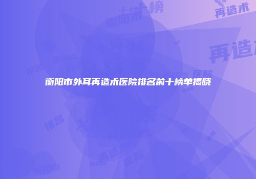 衡阳市外耳再造术医院排名前十榜单揭晓