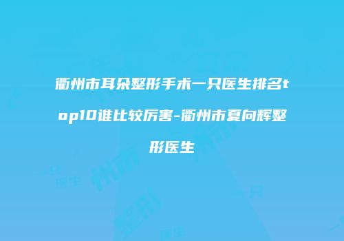 衢州市耳朵整形手术一只医生排名top10谁比较厉害-衢州市夏向辉整形医生