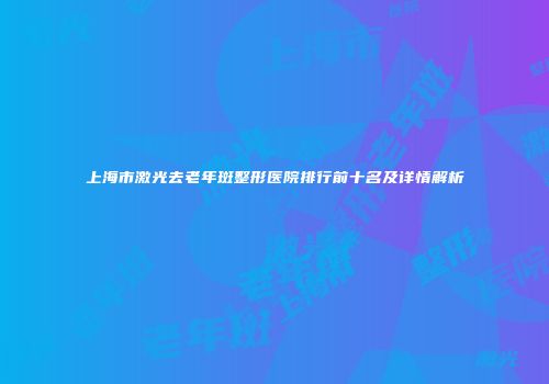 上海市激光去老年斑整形医院排行前十名及详情解析