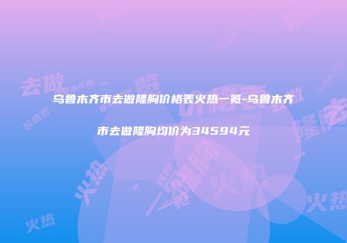 乌鲁木齐市去做隆胸价格表火热一览-乌鲁木齐市去做隆胸均价为34594元
