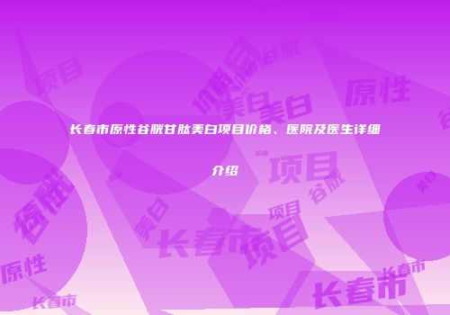 长春市原性谷胱甘肽美白项目价格、医院及医生详细介绍