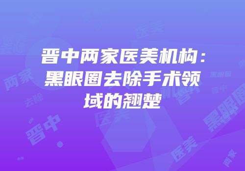 晋中两家医美机构：黑眼圈去除手术领域的翘楚