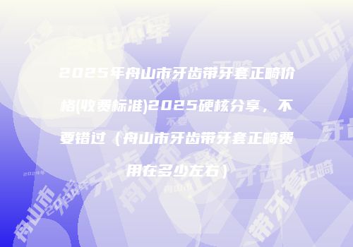 2025年舟山市牙齿带牙套正畸价格(收费标准)2025硬核分享，不要错过（舟山市牙齿带牙套正畸费用在多少左右）