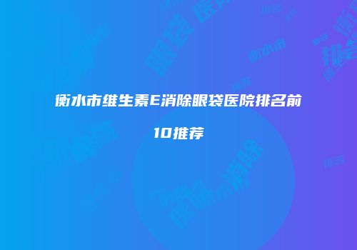 衡水市维生素E消除眼袋医院排名前10推荐
