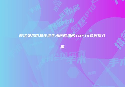 呼伦贝尔市耳在造手术医院排名TOP10及名医介绍