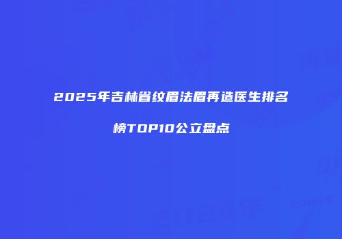 2025年吉林省纹眉法眉再造医生排名榜TOP10公立盘点