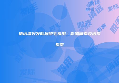 清远激光发际线脱毛费用：影响因素及选择指南