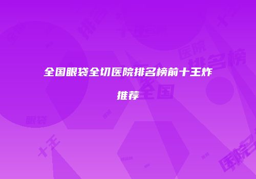 全国眼袋全切医院排名榜前十王炸推荐