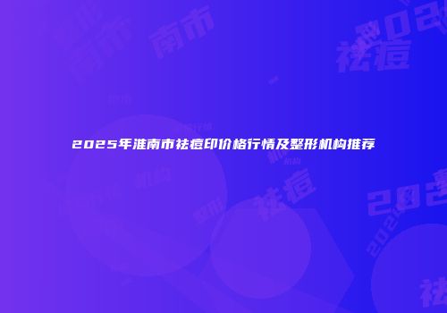 2025年淮南市祛痘印价格行情及整形机构推荐