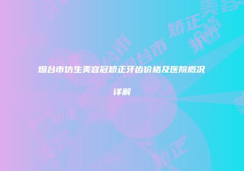 烟台市仿生美容冠矫正牙齿价格及医院概况详解