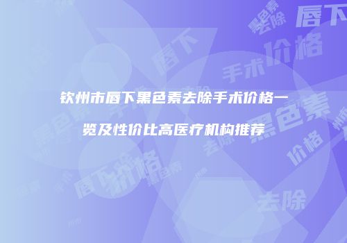 钦州市唇下黑色素去除手术价格一览及性价比高医疗机构推荐