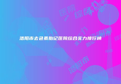 洛阳市去色素胎记医院综合实力排行榜