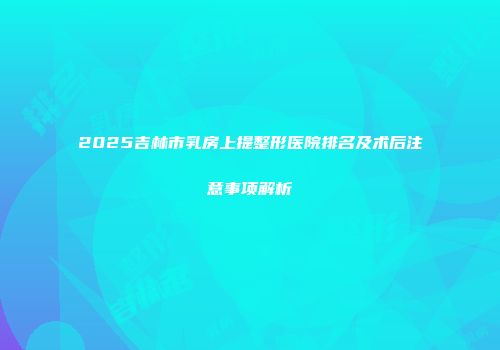 2025吉林市乳房上提整形医院排名及术后注意事项解析