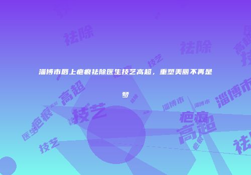 淄博市唇上疤痕祛除医生技艺高超，重塑美丽不再是梦