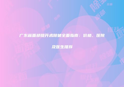广东省面部提升术除皱全面指南：价格、医院及医生推荐