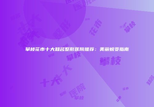 攀枝花市十大知名整形医院推荐：美丽蜕变指南