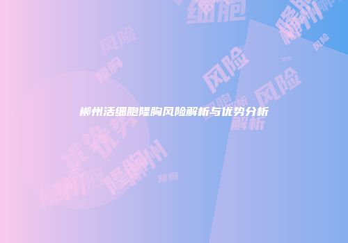 郴州活细胞隆胸风险解析与优势分析