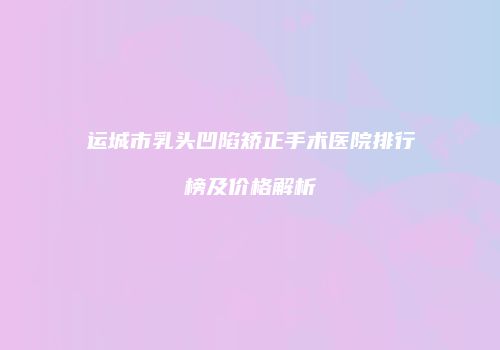 运城市乳头凹陷矫正手术医院排行榜及价格解析