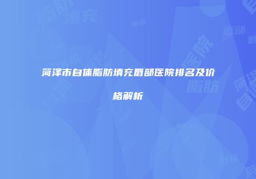 菏泽市自体脂肪填充唇部医院排名及价格解析