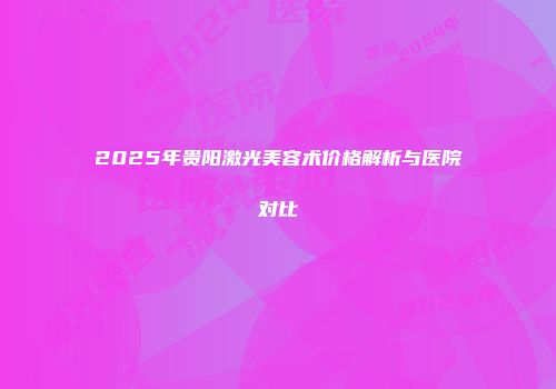 2025年贵阳激光美容术价格解析与医院对比