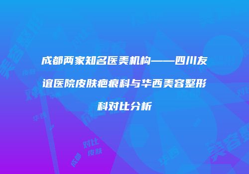 成都两家知名医美机构——四川友谊医院皮肤疤痕科与华西美容整形科对比分析