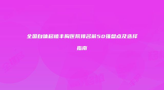 全国自体移植丰胸医院排名前50强盘点及选择指南
