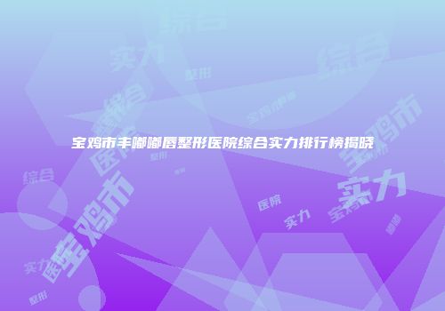 宝鸡市丰嘟嘟唇整形医院综合实力排行榜揭晓