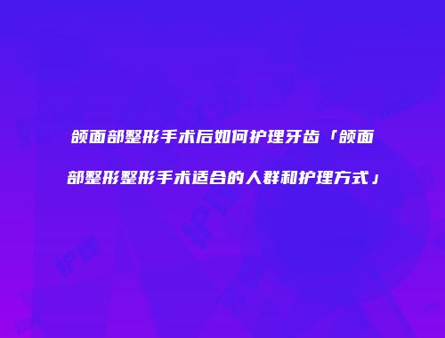 颌面部整形手术后如何护理牙齿「颌面部整形整形手术适合的人群和护理方式」