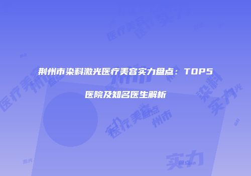 荆州市染料激光医疗美容实力盘点：TOP5医院及知名医生解析