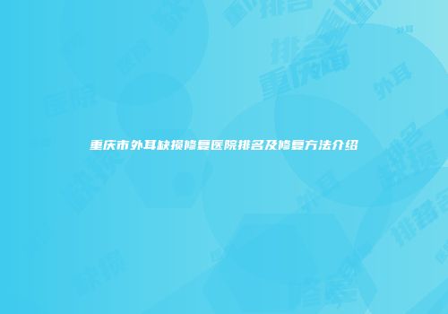 重庆市外耳缺损修复医院排名及修复方法介绍