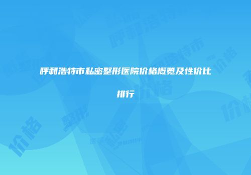 呼和浩特市私密整形医院价格概览及性价比排行