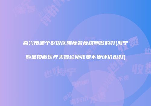 嘉兴市哪个整形医院瘦背瘦胳膊做的好(海宁颜星锁龄医疗美容诊所收费不贵评价也好)