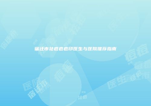 宿迁市祛痘痘痘印医生与医院推荐指南