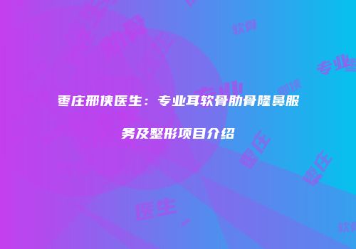 枣庄邢侠医生：专业耳软骨肋骨隆鼻服务及整形项目介绍