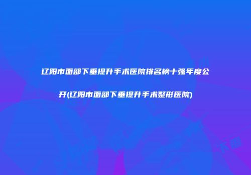 辽阳市面部下垂提升手术医院排名榜十强年度公开(辽阳市面部下垂提升手术整形医院)
