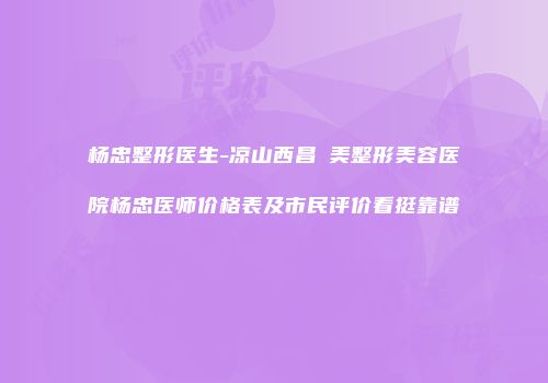 杨忠整形医生-凉山西昌玥美整形美容医院杨忠医师价格表及市民评价看挺靠谱