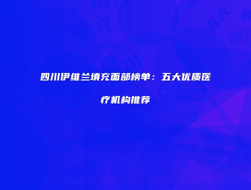 四川伊维兰填充面部榜单：五大优质医疗机构推荐