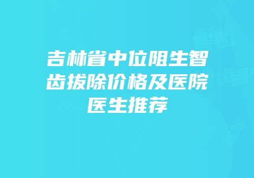 吉林省中位阻生智齿拔除价格及医院医生推荐