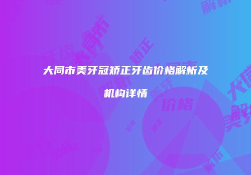 大同市美牙冠矫正牙齿价格解析及机构详情