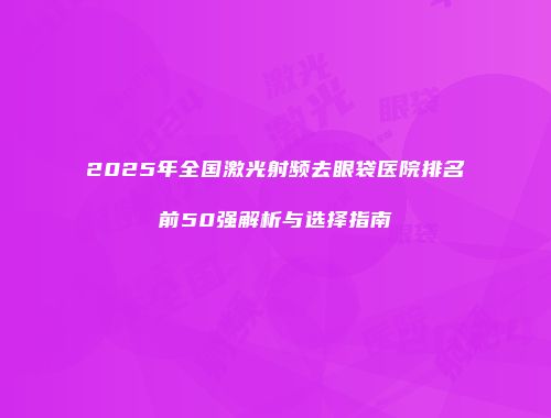 2025年全国激光射频去眼袋医院排名前50强解析与选择指南