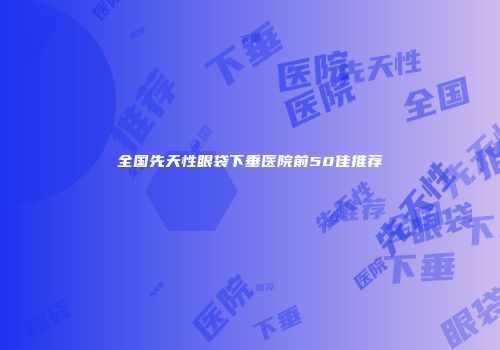 全国先天性眼袋下垂医院前50佳推荐