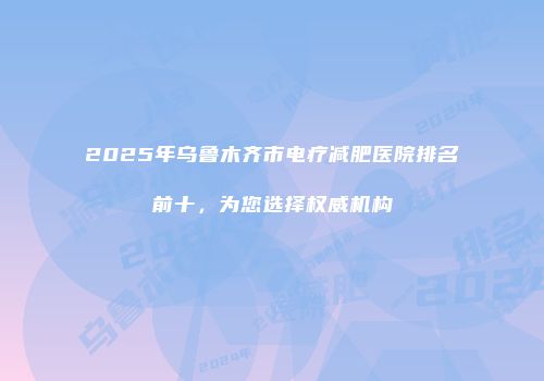 2025年乌鲁木齐市电疗减肥医院排名前十，为您选择权威机构