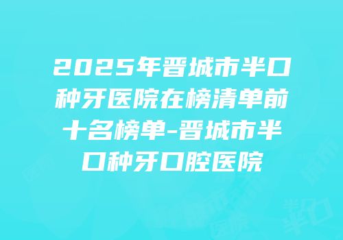 2025年晋城市半口种牙医院在榜清单前十名榜单-晋城市半口种牙口腔医院