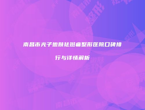 南昌市光子嫩肤祛斑痛整形医院口碑排行与详情解析